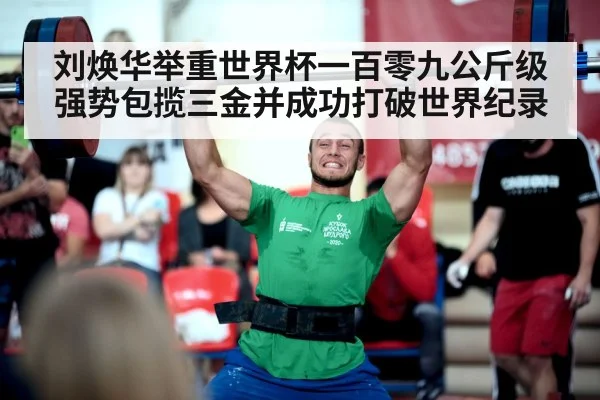 刘焕华举重世界杯一百零九公斤级强势包揽三金并成功打破世界纪录